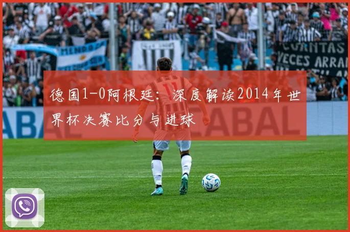 德国1-0阿根廷：深度解读2014年世界杯决赛比分与进球