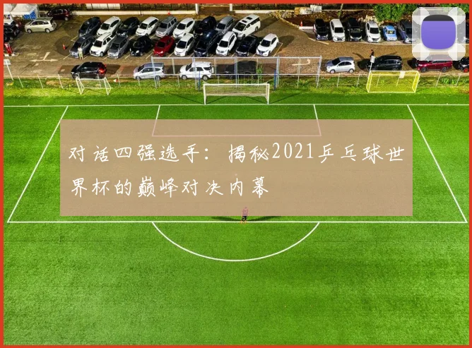 对话四强选手:揭秘2021乒乓球世界杯的巅峰对决内幕