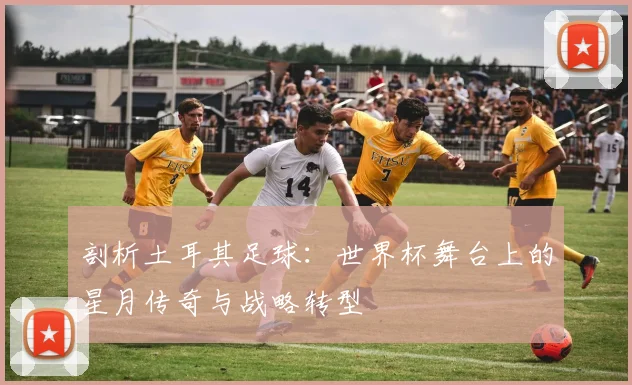 剖析土耳其足球：世界杯舞台上的星月传奇与战略转型
