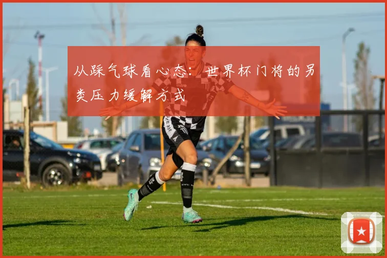 从踩气球看心态：世界杯门将的另类压力缓解方式