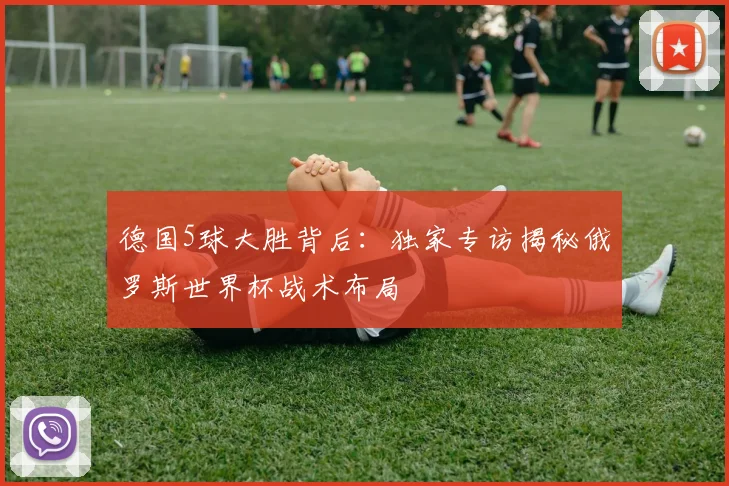 德国5球大胜背后：独家专访揭秘俄罗斯世界杯战术布局