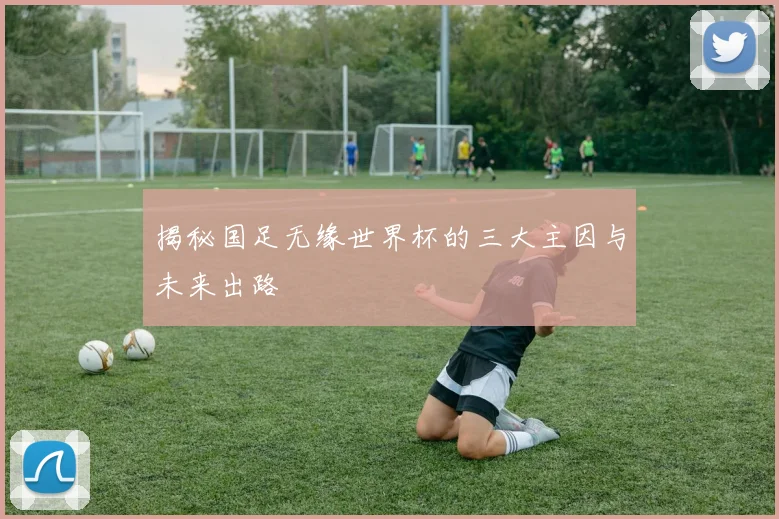 揭秘国足无缘世界杯的三大主因与未来出路